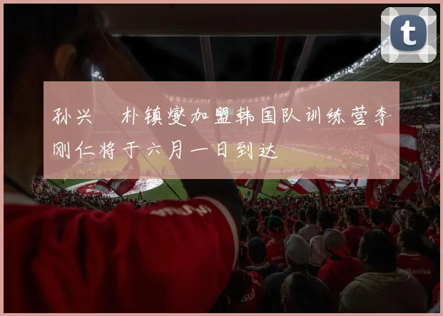 孙兴慜朴镇燮加盟韩国队训练营李刚仁将于六月一日到达