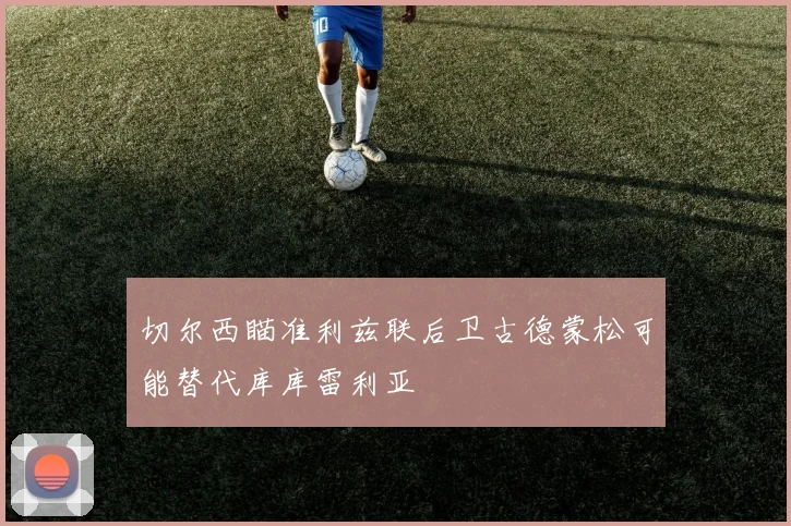 切尔西瞄准利兹联后卫古德蒙松可能替代库库雷利亚