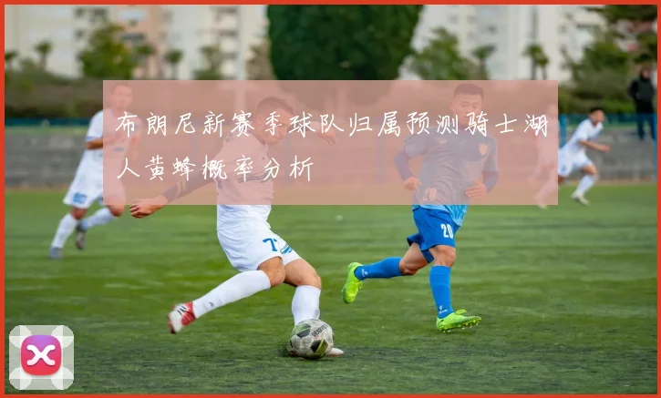 布朗尼新赛季球队归属预测骑士湖人黄蜂概率分析