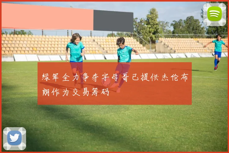 绿军全力争夺字母哥已提供杰伦布朗作为交易筹码