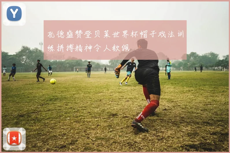 孔德盛赞登贝莱世界杯帽子戏法训练拼搏精神令人钦佩