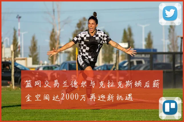 篮网交易兰德尔与克拉克斯顿后薪金空间达2000万再迎新机遇