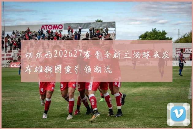 切尔西202627赛季全新主场球衣发布雄狮图案引领潮流