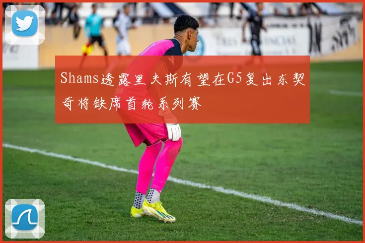 Shams透露里夫斯有望在G5复出东契奇将缺席首轮系列赛