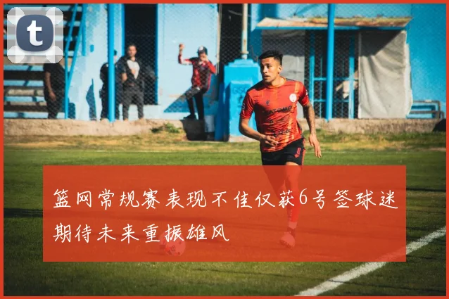 篮网常规赛表现不佳仅获6号签球迷期待未来重振雄风