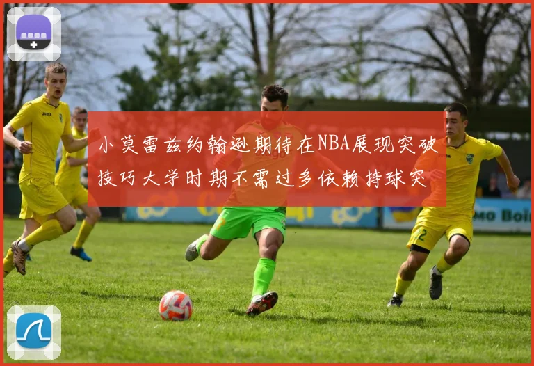 小莫雷兹约翰逊期待在NBA展现突破技巧大学时期不需过多依赖持球突破
