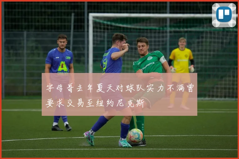 字母哥去年夏天对球队实力不满曾要求交易至纽约尼克斯