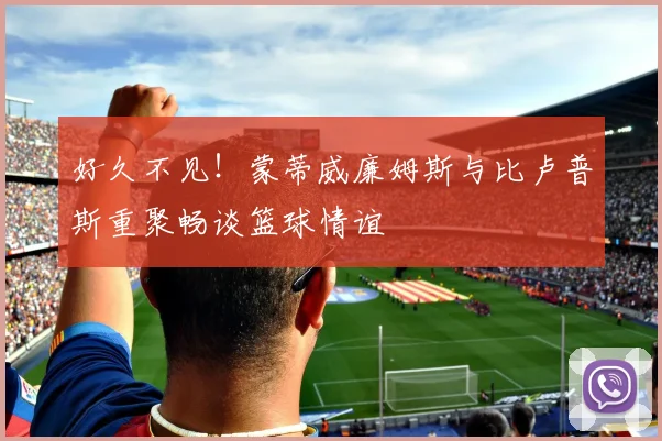 好久不见！蒙蒂威廉姆斯与比卢普斯重聚畅谈篮球情谊
