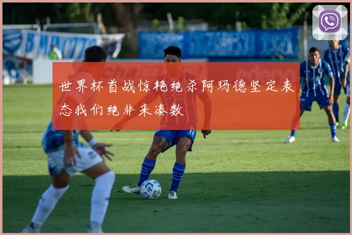 世界杯首战惊艳绝杀阿玛德坚定表态我们绝非来凑数