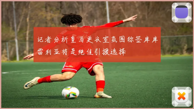 记者分析皇马更衣室氛围称签库库雷利亚将是绝佳引援选择