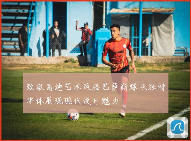 致敬高迪艺术风格巴萨新球衣独特字体展现现代设计魅力