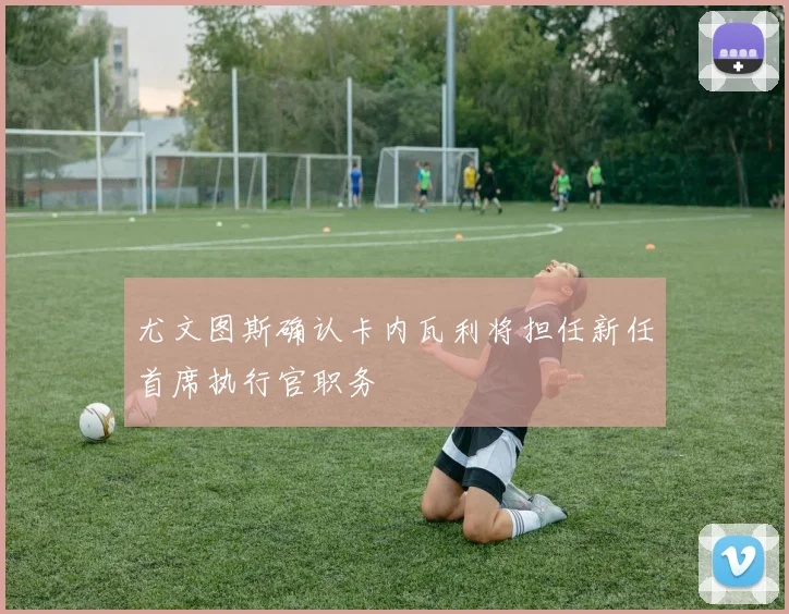 尤文图斯确认卡内瓦利将担任新任首席执行官职务