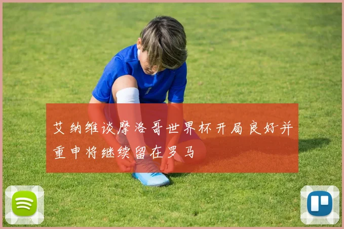 艾纳维谈摩洛哥世界杯开局良好并重申将继续留在罗马