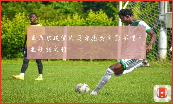 亚马尔追梦内马尔愿为合影不惜千里赴俄之行
