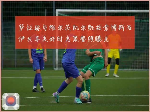 萨拉赫与维尔茨凯尔凯兹索博斯洛伊共享美好时光聚餐照曝光