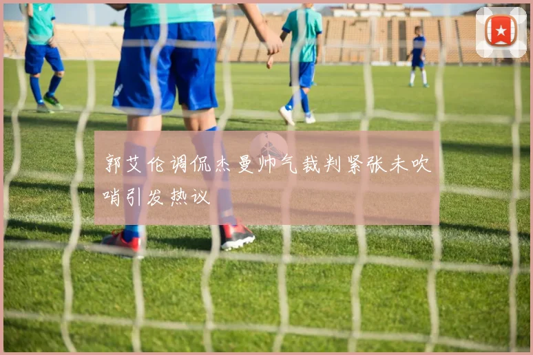 郭艾伦调侃杰曼帅气裁判紧张未吹哨引发热议