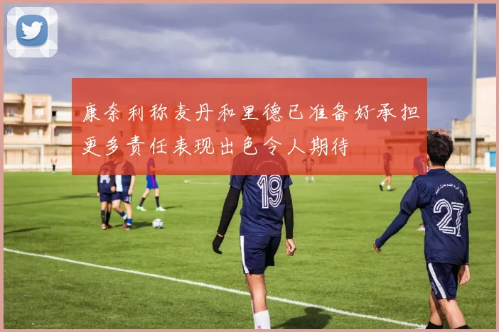 康奈利称麦丹和里德已准备好承担更多责任表现出色令人期待