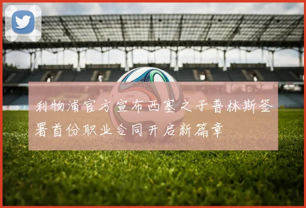 利物浦官方宣布西塞之子普林斯签署首份职业合同开启新篇章