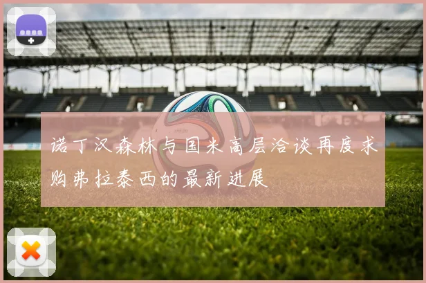 诺丁汉森林与国米高层洽谈再度求购弗拉泰西的最新进展