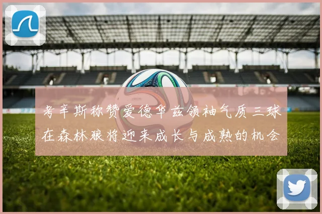 考辛斯称赞爱德华兹领袖气质三球在森林狼将迎来成长与成熟的机会