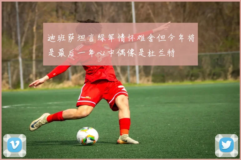 迪班萨坦言绿军情怀难舍但今年将是最后一年心中偶像是杜兰特