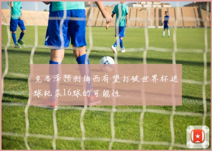 克洛泽预测梅西有望打破世界杯进球纪录16球的可能性