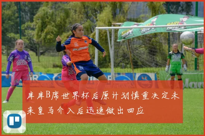 库库B席世界杯后原计划慎重决定未来皇马介入后迅速做出回应