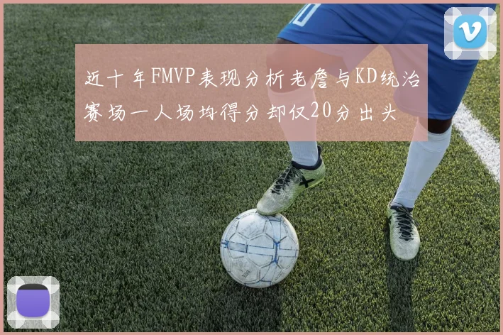 近十年FMVP表现分析老詹与KD统治赛场一人场均得分却仅20分出头