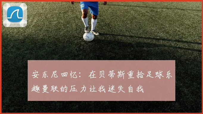 安东尼回忆：在贝蒂斯重拾足球乐趣曼联的压力让我迷失自我