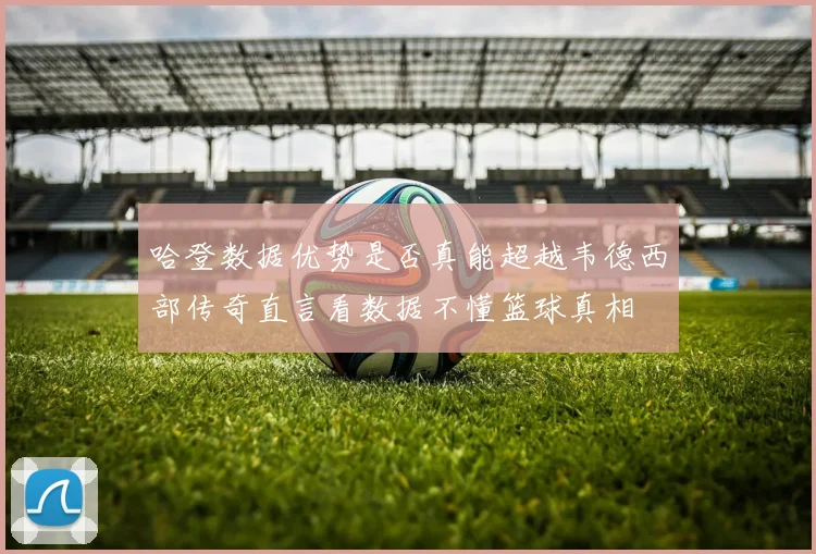 哈登数据优势是否真能超越韦德西部传奇直言看数据不懂篮球真相