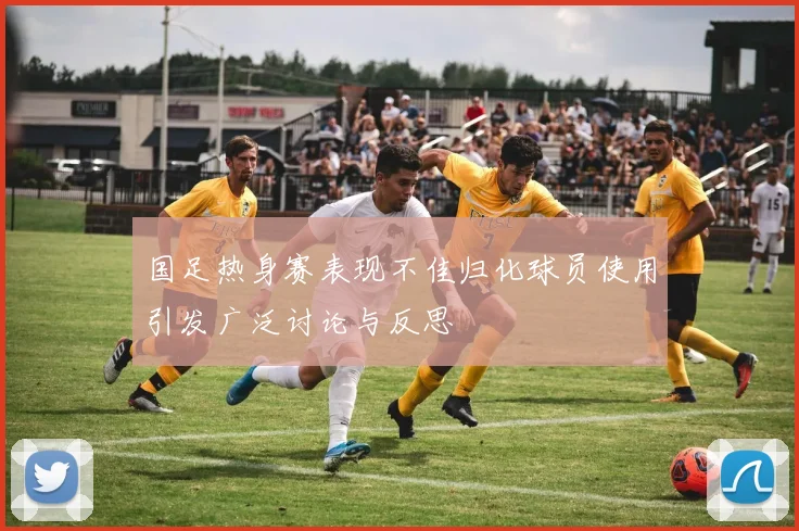 国足热身赛表现不佳归化球员使用引发广泛讨论与反思